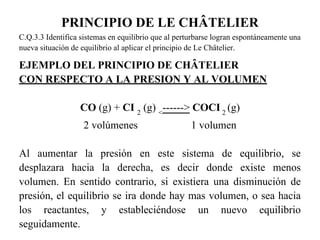 PRINCIPIO DE LE CHÂTELIER
C.Q.3.3 Identifica sistemas en equilibrio que al perturbarse logran espontáneamente una
nueva situación de equilibrio al aplicar el principio de Le Châtelier.

EJEMPLO DEL PRINCIPIO DE CHÂTELIER
CON RESPECTO A LA PRESION Y AL VOLUMEN

                  CO (g) + CI 2 (g) <------> COCI 2 (g)
                   2 volúmenes                       1 volumen

Al aumentar la presión en este sistema de equilibrio, se
desplazara hacia la derecha, es decir donde existe menos
volumen. En sentido contrario, si existiera una disminución de
presión, el equilibrio se ira donde hay mas volumen, o sea hacia
los reactantes, y estableciéndose un nuevo equilibrio
seguidamente.
 