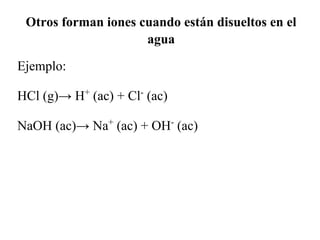 Otros forman iones cuando están disueltos en el
                     agua

Ejemplo:

HCl (g)→ H+ (ac) + Cl- (ac)

NaOH (ac)→ Na+ (ac) + OH- (ac)
 