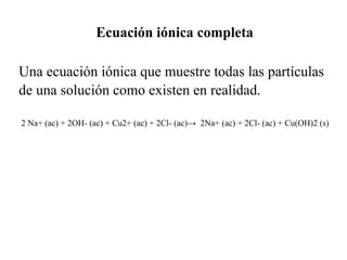 Ecuación iónica completa

Una ecuación iónica que muestre todas las partículas
de una solución como existen en realidad.

2 Na+ (ac) + 2OH- (ac) + Cu2+ (ac) + 2Cl- (ac)→ 2Na+ (ac) + 2Cl- (ac) + Cu(OH)2 (s)
 