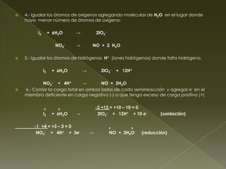    4.- Igualar los átomos de oxígenos agregando moléculas de H2O en el lugar donde
    haya menor número de átomos de oxígeno:

          I2        + 6H2O    →           2lO3-

                       NO3-   →       NO + 2 H2O

   5.- Igualar los átomos de hidrógenos H+ (iones hidrógenos) donde falta hidrógeno.

               I2    + 6H2O       →         2lO3-     + 12H+

            NO3- + 4H+         →       NO + 2H2O
   6.- Contar la carga total en ambos lados de cada semirreacción y agregar e- en el
    miembro deficiente en carga negativa (-) o que tenga exceso de carga positiva (+)


               o        o                 -2 +12 = +10 – 10 = 0
               I2    + 6H2O   →            2lO3- + 12H+ + 10 e-        (oxidación)

        -1 +4 = +3 – 3 = 0                        o        o
         NO3- + 4H+ + 3e-             →           NO + 2H2O    (reducción)
 