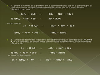      7.- Igualar el número de e- perdidos por el agente reductor, con los e- ganados por el
      agente oxidante, multiplicando las semirreqacciones por los número mínimos
      necesario para esto.

                   3 x (I2    + 6H2O     →         2lO3-    + 12H+    + 1Oe-)

      10 x (NO3-     + 4H+      + 3e-    →         NO + 2H2O)

Ahora queda:
                      3 I2    + 18 H2O       →       6 IO3-   + 36H+    + 30 e-


        10NO3-       + 40 H+      + 30 e - →         10 NO + 20 H2O


     8.- Súmese las dos medias reacciones cancelando cualquier cantidad de e-, H+, OH- o
      H2O que aparezca en ambos lados, con lo cual se obtendrá la ecuación finalmente
      balanceada.

                   3 I2      + 18 H2O    →         6 IO3-   + 36H+    + 30 e

       10 NO3- + 40 H+ + 30 e-           →          10 NO + 20 H2O
    Al sumar ambas queda:

       3I2 + 10NO3- +           4H+      →       6IO3-     + 10NO +     2H2O
 