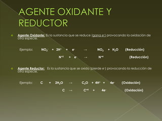    Agente Oxidante: Es la sustancia que se reduce (gana e-) provocando la oxidación de
    otra especie.


     Ejemplo:     NO3-       + 2H+       +       e-    →         NO2     + H 2O     (Reducción)

                                N+5          +    e-    →        N+4                  (Reducción)


   Agente Reductor: Es la sustancia que se oxida (pierde e-) provocando la reducción de
    otra especie.


     Ejemplo:     C      +    2H2O           →         C2O   + 4H+ +      4e-     (Oxidación)

                                     C       →         C+4   +     4e-             (Oxidación)
 