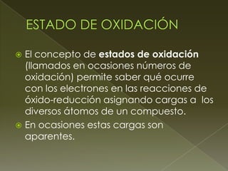  El concepto de estados de oxidación
  (llamados en ocasiones números de
  oxidación) permite saber qué ocurre
  con los electrones en las reacciones de
  óxido-reducción asignando cargas a los
  diversos átomos de un compuesto.
 En ocasiones estas cargas son
  aparentes.
 