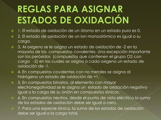    1. El estado de oxidación de un átomo en un estado puro es 0.
   2. El estado de oxidación de un Ion monoatómico es igual a su
    carga.
   3. Al oxigeno se le asigna un estado de oxidación de -2 en la
    mayoría de los compuestos covalentes. Una excepción importante
    son los peróxidos (compuestos que contienen el grupo O2 con
    carga -2) en los cuales se asigna a cada oxigeno un estado de
    oxidación de -1.
   4. En compuestos covalentes con no metales se asigna al
    hidrógeno un estado de oxidación de +1.
   5. En compuestos binarios, al elemento con mayor
    electronegatividad se le asigna un estado de oxidación negativo
    igual a la carga de su anión en compuestos iónicos.
   6. En compuestos neutros, desde el punto de vista eléctrico la suma
    de los estados de oxidación debe ser igual a cero.
   7. Para una especie iónica, la suma de los estados de oxidación
    debe ser igual a la carga total.
 