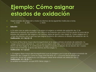    Asigne estados de oxidación a todos los átomos de las siguientes moléculas o iones.
        a. CO2        b. SF6            c. NO3-

   Solución:

   a. En este caso se aplica la regla 3: se asigna al oxígeno un estado de oxidación de -2. Se
    determina el estado de oxidación del carbono recordando que como CO2 es neutro la suma de los
    estados de oxidación del oxígeno y el carbono debe ser igual a cero (regla 6). Cada oxigeno es -2
    y hay dos átomos, por lo que hay que asignar al átomo de carbono un estado de oxidación de +4.
    Verificación: +4 + 2x(-2) = 0

   b. Como el flúor tiene mayor electronegatividad se le asigna primero el estado de oxidación. Su
    carga como anión siempre es -1 por lo que se asigna este valor como estado de oxidación a cada
    átomo de flúor (regla 5). A continuación se asigna al azufre un estado de oxi dación de + 6 para
    balancear el total de -6 de los seis átomos de flúor (regla 7).
    Verificación: +6 + 6(-l) O

   c. El oxígeno tiene mayor electronegatividad que el nitrógeno por lo que se le asigna el estado de
    oxidación de -2 (regla 5). Como la carga total de NO3- es -1 y la suma de los estados de
    oxidación de los tres oxígenos es -6 el nitrógeno debe tener estado de oxidación de +5.
    Verificación: +5 + 3(-2) = -1
   Lo anterior es correcto, ya que NO3- tiene carga -1.
 