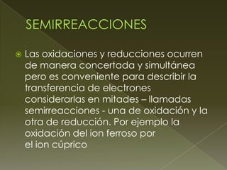    Las oxidaciones y reducciones ocurren
    de manera concertada y simultánea
    pero es conveniente para describir la
    transferencia de electrones
    considerarlas en mitades – llamadas
    semirreacciones - una de oxidación y la
    otra de reducción. Por ejemplo la
    oxidación del ion ferroso por
    el ion cúprico
 