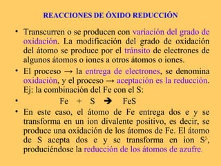 REACCIONES DE ÓXIDO REDUCCIÓN

• Transcurren o se producen con variación del grado de
  oxidación. La modificación del grado de oxidación
  del átomo se produce por el tránsito de electrones de
  algunos átomos o iones a otros átomos o iones.
• El proceso → la entrega de electrones, se denomina
  oxidación, y el proceso → aceptación es la reducción.
  Ej: la combinación del Fe con el S:
•           Fe + S  FeS
• En este caso, el átomo de Fe entrega dos e y se
  transforma en un ion divalente positivo, es decir, se
  produce una oxidación de los átomos de Fe. El átomo
  de S acepta dos e y se transforma en ion S2-,
  produciéndose la reducción de los átomos de azufre.
 