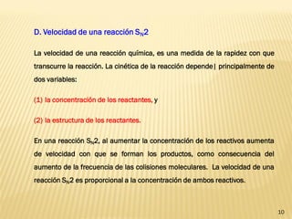 10 
D. Velocidad de una reacción SN2 La velocidad de una reacción química, es una medida de la rapidez con que transcurre la reacción. La cinética de la reacción depende| principalmente de dos variables: 
(1)la concentración de los reactantes, y 
(2)la estructura de los reactantes. En una reacción SN2, al aumentar la concentración de los reactivos aumenta de velocidad con que se forman los productos, como consecuencia del aumento de la frecuencia de las colisiones moleculares. La velocidad de una reacción SN2 es proporcional a la concentración de ambos reactivos.  