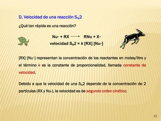 11 
D. Velocidad de una reacción SN2 
Nu– + RX RNu + X– 
velocidad SN2 = k [RX] [Nu–] 
[RX] [Nu–] representan la concentración de los reactantes en moles/litro y 
el término k es la constante de proporcionalidad, llamada constante de 
velocidad. 
Debido a que la velocidad de una SN2 depende de la concentración de 2 
partículas (RX y Nu-), la velocidad es de segundo orden cinético. 
¿Qué tan rápida es una reacción? 
 