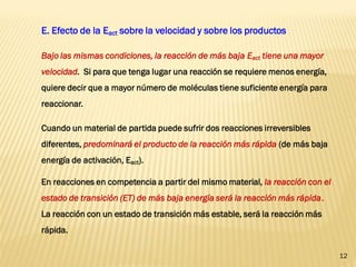 12 
E. Efecto de la Eact sobre la velocidad y sobre los productos 
Bajo las mismas condiciones, la reacción de más baja Eact tiene una mayor velocidad. Si para que tenga lugar una reacción se requiere menos energía, quiere decir que a mayor número de moléculas tiene suficiente energía para reaccionar. 
Cuando un material de partida puede sufrir dos reacciones irreversibles diferentes, predominará el producto de la reacción más rápida (de más baja energía de activación, Eact). 
En reacciones en competencia a partir del mismo material, la reacción con el estado de transición (ET) de más baja energía será la reacción más rápida. La reacción con un estado de transición más estable, será la reacción más rápida.  