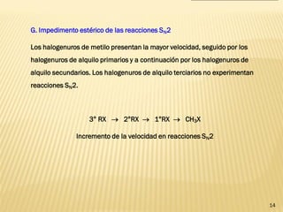 14 
G. Impedimento estérico de las reacciones SN2 
Los halogenuros de metilo presentan la mayor velocidad, seguido por los halogenuros de alquilo primarios y a continuación por los halogenuros de alquilo secundarios. Los halogenuros de alquilo terciarios no experimentan reacciones SN2. 
3° RX  2°RX  1°RX  CH3X 
Incremento de la velocidad en reacciones SN2  