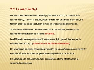 17 
2.2. La reacción SN1 
Por el impedimento estérico, el (CH3)3CBr y otros RX 3°, no desarrollan reacciones SN2. Pero, si el (CH3)3CBr se trata con una base muy débil, se forman productos de sustitución junto con productos de eliminación. 
Si las bases débiles se usan también como disolventes, a ese tipo de reacción de sustitución se le llama solvólisis. 
Los RX terciarios no pueden sufrir reacciones SN2 , pero lo hacen por la llamada reacción SN1 (sustitución nucleofílica unimolecular). 
No se observa en estas reacciones inversión de la configuración de los RX 3° enantioméricos; se obtienen generalmente productos racémicos. 
Un cambio en la concentración del nucleófilo no tiene efecto sobre la velocidad de reacción.  