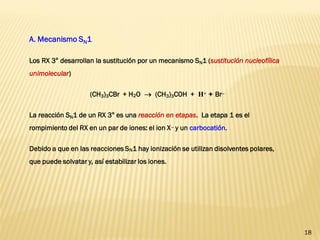 18 
A. Mecanismo SN1 
Los RX 3° desarrollan la sustitución por un mecanismo SN1 (sustitución nucleofílica unimolecular) 
(CH3)3CBr + H2O  (CH3)3COH + H+ + Br 
La reacción SN1 de un RX 3° es una reacción en etapas. La etapa 1 es el rompimiento del RX en un par de iones: el ion X y un carbocatión. 
Debido a que en las reacciones SN1 hay ionización se utilizan disolventes polares, que puede solvatar y, así estabilizar los iones.  
