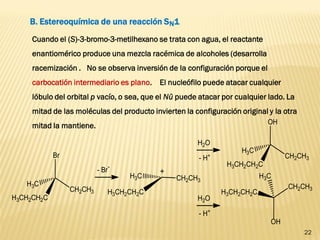 22 
B. Estereoquímica de una reacción SN1 
Cuando el (S)-3-bromo-3-metilhexano se trata con agua, el reactante enantiomérico produce una mezcla racémica de alcoholes (desarrolla racemización . No se observa inversión de la configuración porque el carbocatión intermediario es plano. El nucleófilo puede atacar cualquier lóbulo del orbital p vacío, o sea, que el Nü puede atacar por cualquier lado. La mitad de las moléculas del producto invierten la configuración original y la otra mitad la mantiene.  