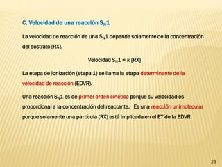 23 
C. Velocidad de una reacción SN1 
La velocidad de reacción de una SN1 depende solamente de la concentración del sustrato [RX]. 
Velocidad SN1 = k [RX] 
La etapa de ionización (etapa 1) se llama la etapa determinante de la velocidad de reacción (EDVR). 
Una reacción SN1 es de primer orden cinético porque su velocidad es proporcional a la concentración del reactante. Es una reacción unimolecular porque solamente una partícula (RX) está implicada en el ET de la EDVR.  