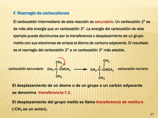 27 
F. Rearreglo de carbocationes 
El carbocatión intermediario de esta reacción es secundario. Un carbocatión 2° es 
de más alta energía que un carbocatión 3°. La energía del carbocatión de este 
ejemplo puede disminuirse por la transferencia o desplazamiento de un grupo 
metilo con sus electrones de enlace al átomo de carbono adyacente. El resultado 
es el rearreglo del carbocatión 2° a un carbocatión 3° más estable. 
CH3CCHCH3 
CH3 
CH3 
CH3CCHCH3 
CH3 
CH3 
carbocatión secundario carbocatión terciario 
El desplazamiento de un átomo o de un grupo a un carbón adyacente 
se denomina transferencia-1,2. 
El desplazamiento del grupo metilo se llama transferencia de metiluro 
(:CH3 es un anión). 
 
