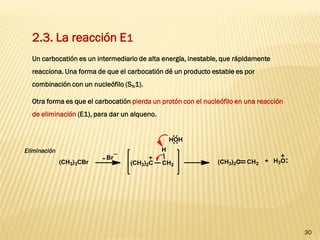 30 
2.3. La reacción E1 
Un carbocatión es un intermediario de alta energía, inestable, que rápidamente reacciona. Una forma de que el carbocatión dé un producto estable es por combinación con un nucleófilo (SN1). 
Otra forma es que el carbocatión pierda un protón con el nucleófilo en una reacción de eliminación (E1), para dar un alqueno. 
Eliminación  