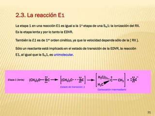 31 
2.3. La reacción E1 
La etapa 1 en una reacción E1 es igual a la 1a etapa de una SN1: la ionización del RX. 
Es la etapa lenta y por lo tanto la EDVR. 
También la E1 es de 1er orden cinético, ya que la velocidad depende sólo de la [ RX ]. 
Sólo un reactante está implicado en el estado de transición de la EDVR, la reacción 
E1, al igual que la SN1, es unimolecular. 
(CH3)3C Br (CH3)3C Br + Br 
_ 
C 
H3C 
H3C 
CH3 
+ 
Etapa 1 (lenta) 
Estado de transición 1 
Carbocatión intermediario 
 
