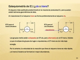 36 
Estequiometría de E1 (¿cis o trans? 
El alqueno más sustituido predominará en la mezcla de productos E1, pero pueden 
existir isómeros geométricos de éste. 
En reacciones E1 el alqueno trans se forma preferentemente al alqueno cis. 
H 
H CH3 
H3C H 
OH 
ET2 para el 
trans-2-buteno 
H 
H3C H 
H3C H 
OH 
ET2 para el 
cis-2-buteno 
repulsiones 
Los grupos metilo están eclipsados en ET-cis, pero alternados en el ET-trans. Debido 
a que el eclipse de grupos da lugar a repulsiones, el ET-trans es de más baja 
energía. 
Por lo anterior, la velocidad de la reacción que lleva al alqueno trans es más rápida, 
y el trans-2-buteno se formará en mayor abundancia. 
 