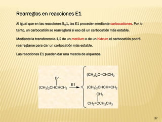 37 
Rearreglos en reacciones E1 
Al igual que en las reacciones SN1, las E1 proceden mediante carbocationes. Por lo tanto, un carbocatión se rearreglará si eso dá un carbocatión más estable. 
Mediante la transferencia-1,2 de un metiluro o de un hidruro el carbocatión podrá rearreglarse para dar un carbocatión más estable. 
Las reacciones E1 pueden dar una mezcla de alquenos.  