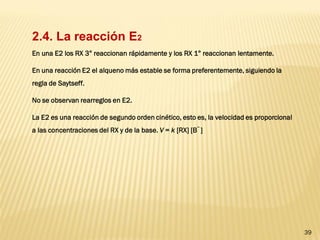 39 
2.4. La reacción E2 
En una E2 los RX 3° reaccionan rápidamente y los RX 1° reaccionan lentamente. En una reacción E2 el alqueno más estable se forma preferentemente, siguiendo la regla de Saytseff. No se observan rearreglos en E2. La E2 es una reacción de segundo orden cinético, esto es, la velocidad es proporcional a las concentraciones del RX y de la base. V = k [RX] [B¯ ]  
