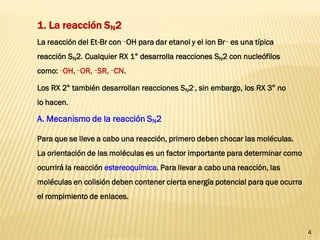 4 
1. La reacción SN2 
La reacción del Et-Br con –OH para dar etanol y el ion Br– es una típica reacción SN2. Cualquier RX 1° desarrolla reacciones SN2 con nucleófilos como: –OH, –OR, –SR, –CN. 
Los RX 2° también desarrollan reacciones SN2-, sin embargo, los RX 3° no lo hacen. 
A. Mecanismo de la reacción SN2 
Para que se lleve a cabo una reacción, primero deben chocar las moléculas. La orientación de las moléculas es un factor importante para determinar como ocurrirá la reacción estereoquímica. Para llevar a cabo una reacción, las moléculas en colisión deben contener cierta energía potencial para que ocurra el rompimiento de enlaces.  