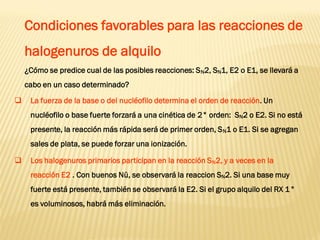 Condiciones favorables para las reacciones de halogenuros de alquilo 
¿Cómo se predice cual de las posibles reacciones: SN2, SN1, E2 o E1, se llevará a cabo en un caso determinado? 
La fuerza de la base o del nucléofilo determina el orden de reacción. Un nucléofilo o base fuerte forzará a una cinética de 2° orden: SN2 o E2. Si no está presente, la reacción más rápida será de primer orden, SN1 o E1. Si se agregan sales de plata, se puede forzar una ionización. 
Los halogenuros primarios participan en la reacción SN2, y a veces en la reacción E2 . Con buenos Nü, se observará la reaccion SN2. Si una base muy fuerte está presente, también se observará la E2. Si el grupo alquilo del RX 1° es voluminosos, habrá más eliminación.  