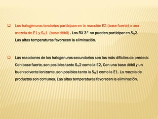 Los halogenuros terciarios participan en la reacción E2 (base fuerte) o una mezcla de E1 y SN1 (base débil) . Los RX 3° no pueden participar en SN2. Las altas temperaturas favorecen la eliminación. 
Las reacciones de los halogenuros secundarios son las más difíciles de predecir. Con base fuerte, son posibles tanto SN2 como la E2, Con una base débil y un buen solvente ionizante, son posibles tanto la SN1 como la E1. La mezcla de productos son comunes. Las altas temperaturas favorecen la eliminación. 
