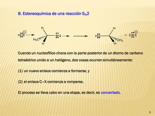 5 
Cuando un nucleofílico choca con la parte posterior de un átomo de carbono 
tetraédrico unido a un halógeno, dos cosas ocurren simultáneamente: 
(1) un nuevo enlace comienza a formarse, y 
(2) el enlace C—X comienza a romperse. 
El proceso se lleva cabo en una etapa, es decir, es concertado. 
Br 
H3C 
H 
H 
HO HO 
H 
CH3 
H 
+ Br 
B. Estereoquímica de una reacción SN2 
 