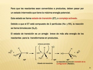 6 
Para que los reactantes sean convertidos a productos, deben pasar por 
un estado intermedio que tiene la máxima energía potencial. 
Este estado se llama estado de transición (ET), o complejo activado. 
Debido a que el ET está compuesto de 2 partículas (Nu- y RX), la reacción 
se llama bimolecular (SN2). 
El estado de transición es un arreglo breve de más alta energía de los 
reactantes para la transformarse en productos. 
La reacción ocurre con inversión de la 
configuración (Walden). 
Br 
H3C 
H 
H 
HO 
HO 
H 
CH3 
H 
+ + Br 
H 
H3C H 
HO Br 
enlaces parciales 
Estado de transición 
sp3 sp2 sp3 
 