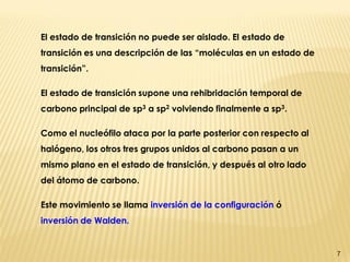 7 
El estado de transición no puede ser aislado. El estado de transición es una descripción de las “moléculas en un estado de transición”. 
El estado de transición supone una rehibridación temporal de carbono principal de sp3 a sp2 volviendo finalmente a sp3. 
Como el nucleófilo ataca por la parte posterior con respecto al halógeno, los otros tres grupos unidos al carbono pasan a un mismo plano en el estado de transición, y después al otro lado del átomo de carbono. 
Este movimiento se llama inversión de la configuración ó inversión de Walden.  