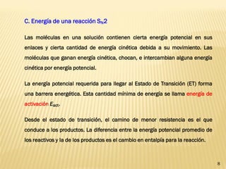 8 
C. Energía de una reacción SN2 
Las moléculas en una solución contienen cierta energía potencial en sus enlaces y cierta cantidad de energía cinética debida a su movimiento. Las moléculas que ganan energía cinética, chocan, e intercambian alguna energía cinética por energía potencial. 
La energía potencial requerida para llegar al Estado de Transición (ET) forma una barrera energética. Esta cantidad mínima de energía se llama energía de activación Eact. 
Desde el estado de transición, el camino de menor resistencia es el que conduce a los productos. La diferencia entre la energía potencial promedio de los reactivos y la de los productos es el cambio en entalpía para la reacción.  