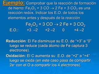 Ejemplo: Comprobar que la reacción de formación
  de hierro: Fe2O3 + 3 CO     2 Fe + 3 CO2 es una
  reacción redox. Indicar los E.O. de todos los
  elementos antes y después de la reacción
            Fe2O3 + 3 CO       2 Fe + 3 CO2
   E.O.:    +3 –2      +2 –2     0     +4 –2

 Reducción: El Fe disminuye su E.O. de ―+3‖ a ―0‖
  luego se reduce (cada átomo de Fe captura 3
  electrones).
 Oxidación: El C aumenta su E.O. de ―+2‖ a ―+4‖
  luego se oxida (en este caso pasa de compartir
  2e– con el O a compartir los 4 electrones).
 