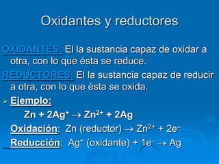 Oxidantes y reductores

OXIDANTES: El la sustancia capaz de oxidar a
  otra, con lo que ésta se reduce.
REDUCTORES: El la sustancia capaz de reducir
  a otra, con lo que ésta se oxida.
 Ejemplo:
     Zn + 2Ag+      Zn2+ + 2Ag
  Oxidación: Zn (reductor)      Zn2+ + 2e–
  Reducción: Ag+ (oxidante) + 1e– Ag
 