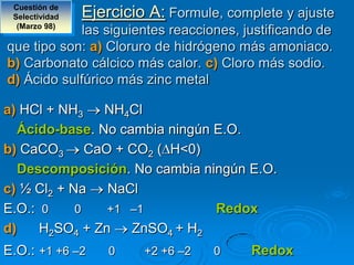 Cuestión de
 Selectividad   Ejercicio A: Formule, complete y ajuste
  (Marzo 98)
             las siguientes reacciones, justificando de
que tipo son: a) Cloruro de hidrógeno más amoniaco.
b) Carbonato cálcico más calor. c) Cloro más sodio.
d) Ácido sulfúrico más zinc metal

a) HCl + NH3    NH4Cl
   Ácido-base. No cambia ningún E.O.
b) CaCO3 CaO + CO2 ( H<0)
   Descomposición. No cambia ningún E.O.
c) ½ Cl2 + Na   NaCl
E.O.: 0     0   +1 –1           Redox
d)    H2SO4 + Zn    ZnSO4 + H2
E.O.: +1 +6 –2      0    +2 +6 –2   0     Redox
 