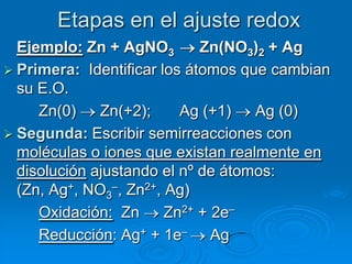 Etapas en el ajuste redox
  Ejemplo: Zn + AgNO3        Zn(NO3)2 + Ag
 Primera: Identificar los átomos que cambian
  su E.O.
     Zn(0)    Zn(+2);     Ag (+1)   Ag (0)
 Segunda: Escribir semirreacciones con
  moléculas o iones que existan realmente en
  disolución ajustando el nº de átomos:
  (Zn, Ag+, NO3–, Zn2+, Ag)
     Oxidación: Zn      Zn2+ + 2e–
     Reducción: Ag+ + 1e– Ag
 