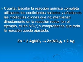  Cuarta: Escribir la reacción química completa
 utilizando los coeficientes hallados y añadiendo
 las moléculas o iones que no intervienen
 directamente en la reacción redox (en el
 ejemplo, el ion NO3–) y comprobando que toda
 la reacción queda ajustada:

            Zn + 2 AgNO3   Zn(NO3)2 + 2 Ag
 