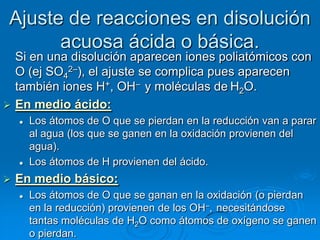 Ajuste de reacciones en disolución
       acuosa ácida o básica.
  Si en una disolución aparecen iones poliatómicos con
  O (ej SO42–), el ajuste se complica pues aparecen
  también iones H+, OH– y moléculas de H2O.
 En medio ácido:
       Los átomos de O que se pierdan en la reducción van a parar
        al agua (los que se ganen en la oxidación provienen del
        agua).
       Los átomos de H provienen del ácido.
   En medio básico:
       Los átomos de O que se ganan en la oxidación (o pierdan
        en la reducción) provienen de los OH–, necesitándose
        tantas moléculas de H2O como átomos de oxígeno se ganen
        o pierdan.
 