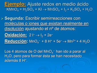 Ejemplo: Ajuste redox en medio ácido
  KMnO4 + H2SO4 + KI     MnSO4 + I2 + K2SO4 + H2O

 Segunda:  Escribir semirreacciones con
 moléculas o iones que existan realmente en
 disolución ajustando el nº de átomos:
 Oxidación: 2 I– I2 + 2e–
 Reducción: MnO4– + 8 H+ + 5e– Mn2+ + 4 H2O

 Los 4 átomos de O del MnO4– han ido a parar al
 H2O, pero para formar ésta se han necesitado
 además 8 H+.
 