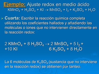 Ejemplo: Ajuste redox en medio ácido
   KMnO4 + H2SO4 + KI      MnSO4 + I2 + K2SO4 + H2O

 Cuarta: Escribir la reacción química completa
  utilizando los coeficientes hallados y añadiendo las
  moléculas o iones que no intervienen directamente en
  la reacción redox:


  2 KMnO4 + 8 H2SO4         2 MnSO4 + 5 I2 +
  +10 KI                   6 K2SO4 + 8 H2O

  La 6 moléculas de K2SO4 (sustancia que no interviene
  en la reacción redox) se obtienen por tanteo.
 