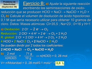 Problema de
  Selectividad    Ejercicio B: a) Ajuste la siguiente reacción
(Septiembre 98)
                escribiendo las semirreacciones de oxido-
reducción que se producen HClO + NaCl        NaClO + H2O +
Cl2 b) Calcule el volumen de disolución de ácido hipocloroso
0,1 M que sería necesario utilizar para obtener 10 gramos de
cloro. Datos: Masas atómicas: Cl=35,5 ; Na=23 ; 0=16 y H=1
a) Oxidación: 2 Cl– – 2 e–       Cl2
Reducción: 2 ClO– + 4 H+ + 2 e–      Cl2 + 2 H2O
R. global: 2 Cl– + 2 ClO– + 4 H+ 2 Cl2 + 2 H2O
4 HClO + 2 NaCl 2 Cl2 + 2 NaClO + 2 H2O
Se pueden dividir por 2 todos los coeficientes:
2 HClO + NaCl        Cl2 + NaClO + H2O
b) 2 mol            71 g
   ———— = ———                 n(HClO) = 0, 28 mol
   n(HClO)         10 g
V= n/Molaridad = 0, 28 mol/0,1 molxl–1 = 2,8 L
 