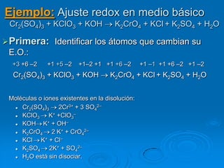 Ejemplo: Ajuste redox en medio básico
 Cr2(SO4)3 + KClO3 + KOH               K2CrO4 + KCl + K2SO4 + H2O

 Primera: Identificar los átomos que cambian su
 E.O.:
  +3 +6 –2     +1 +5 –2   +1–2 +1 +1 +6 –2        +1 –1 +1 +6 –2 +1 –2
  Cr2(SO4)3 + KClO3 + KOH             K2CrO4 + KCl + K2SO4 + H2O


 Moléculas o iones existentes en la disolución:
    Cr2(SO4)3    2Cr3+ + 3 SO42–
    KClO3 K+ +ClO3–
    KOH K+ + OH–
    K2CrO4 2 K+ + CrO42–
    KCl K+ + Cl–
    K2SO4 2K+ + SO42–
    H2O está sin disociar.
 
