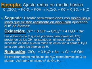 Ejemplo: Ajuste redox en medio básico
 Cr2(SO4)3 + KClO3 + KOH       K2CrO4 + KCl + K2SO4 + H2O

 Segunda: Escribir semirreacciones con moléculas o
 iones que existan realmente en disolución ajustando
 el nº de átomos:
 Oxidación: Cr3+ + 8 OH– CrO42– + 4 H2O + 3e–
 Los 4 átomos de O que se precisan para formar el CrO4–
 provienen de los OH– existentes en el medio básico. Se
 necesitan el doble pues la mitad de éstos van a parar al H2O
 junto con todos los átomos de H.
 Reducción: ClO3– + 3 H2O + 6e–              Cl– + 6 OH–
 Se precisan tantas moléculas de H2O como átomos de O se
 pierdan. Así habrá el mismo nº de O e H.
 