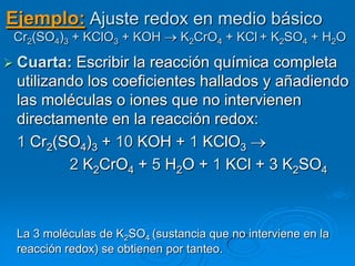 Ejemplo: Ajuste redox en medio básico
 Cr2(SO4)3 + KClO3 + KOH       K2CrO4 + KCl + K2SO4 + H2O

 Cuarta: Escribir la reacción química completa
 utilizando los coeficientes hallados y añadiendo
 las moléculas o iones que no intervienen
 directamente en la reacción redox:
 1 Cr2(SO4)3 + 10 KOH + 1 KClO3
         2 K2CrO4 + 5 H2O + 1 KCl + 3 K2SO4



 La 3 moléculas de K2SO4 (sustancia que no interviene en la
 reacción redox) se obtienen por tanteo.
 