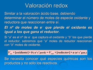 Valoración redox
Similar a la valoración ácido base, debiendo
determinar el número de moles de especie oxidante y
reductora que reaccionan entre sí.
El nº de moles de e que pierde el oxidante es
igual a los que gana el reductor.
Si ―a‖ es el nº de e que captura el oxidante y ―b‖ los que pierde
el reductor, sabremos que ―a‖ moles de reductor reaccionan
con ―b‖ moles de oxidante.

  Vox ×[oxidante ]× b ( nº e- perd) = Vred ×[reductor ]× a (nº e- gan.)

Se necesita conocer qué especies químicas son los
productos y no sólo los reactivos.
 