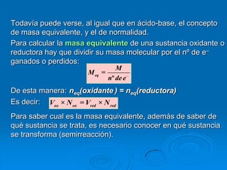 Todavía puede verse, al igual que en ácido-base, el concepto
de masa equivalente, y el de normalidad.
Para calcular la masa equivalente de una sustancia oxidante o
reductora hay que dividir su masa molecular por el nº de e–
ganados o perdidos:
                                  M
                      M eq   =
                               nº de e
De esta manera: neq(oxidante ) = neq(reductora)
Es decir: Vox × N ox = Vred × N red
Para saber cual es la masa equivalente, además de saber de
qué sustancia se trata, es necesario conocer en qué sustancia
se transforma (semirreacción).
 