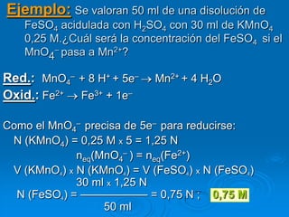 Ejemplo: Se valoran 50 ml de una disolución de
   FeSO4 acidulada con H2SO4 con 30 ml de KMnO4
   0,25 M.¿Cuál será la concentración del FeSO4 si el
   MnO4– pasa a Mn2+?

Red.: MnO4– + 8 H+ + 5e–    Mn2+ + 4 H2O
Oxid.: Fe2+ Fe3+ + 1e–

Como el MnO4– precisa de 5e– para reducirse:
 N (KMnO4) = 0,25 M x 5 = 1,25 N
             neq(MnO4– ) = neq(Fe2+)
 V (KMnO4) x N (KMnO4) = V (FeSO4) x N (FeSO4)
             30 ml x 1,25 N
  N (FeSO4) = —————— = 0,75 N ; 0,75 M
                  50 ml
 