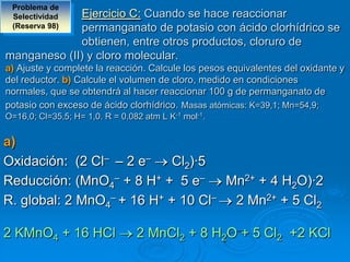 Problema de
 SelectividadEjercicio C: Cuando se hace reaccionar
 (Reserva 98)permanganato de potasio con ácido clorhídrico se
             obtienen, entre otros productos, cloruro de
manganeso (II) y cloro molecular.
a) Ajuste y complete la reacción. Calcule los pesos equivalentes del oxidante y
del reductor. b) Calcule el volumen de cloro, medido en condiciones
normales, que se obtendrá al hacer reaccionar 100 g de permanganato de
potasio con exceso de ácido clorhídrico. Masas atómicas: K=39,1; Mn=54,9;
O=16,0; Cl=35,5; H= 1,0. R = 0,082 atm L K-1 mol-1.


a)
Oxidación: (2 Cl– – 2 e–   Cl2)·5
Reducción: (MnO4– + 8 H+ + 5 e–    Mn2+ + 4 H2O)·2
R. global: 2 MnO4– + 16 H+ + 10 Cl– 2 Mn2+ + 5 Cl2

2 KMnO4 + 16 HCl                 2 MnCl2 + 8 H2O + 5 Cl2 +2 KCl
 