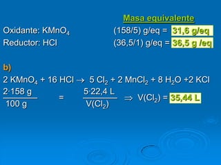 Masa equivalente
Oxidante: KMnO4           (158/5) g/eq = 31,6 g/eq
Reductor: HCl             (36,5/1) g/eq = 36,5 g /eq

b)
2 KMnO4 + 16 HCl    5 Cl2 + 2 MnCl2 + 8 H2O +2 KCl
2·158 g            5·22,4 L
————         =     ————         V(Cl2) = 35,44 L
100 g              V(Cl2)
 
