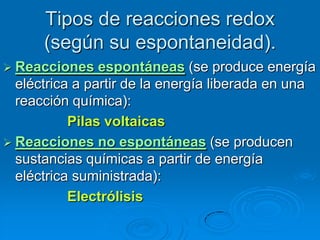 Tipos de reacciones redox
      (según su espontaneidad).
 Reacciones    espontáneas (se produce energía
  eléctrica a partir de la energía liberada en una
  reacción química):
           Pilas voltaicas
 Reacciones no espontáneas (se producen
  sustancias químicas a partir de energía
  eléctrica suministrada):
           Electrólisis
 